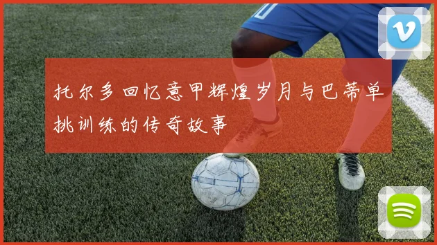 托尔多回忆意甲辉煌岁月与巴蒂单挑训练的传奇故事
