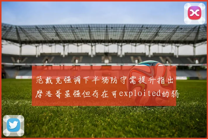 范戴克强调下半场防守需提升指出摩洛哥虽强但存在可exploited的弱点
