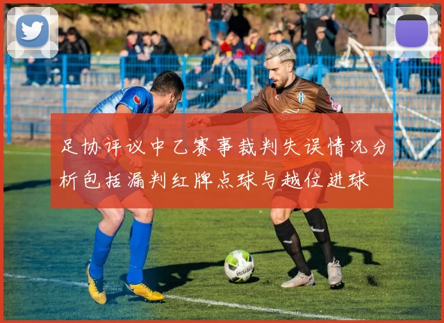 足协评议中乙赛事裁判失误情况分析包括漏判红牌点球与越位进球