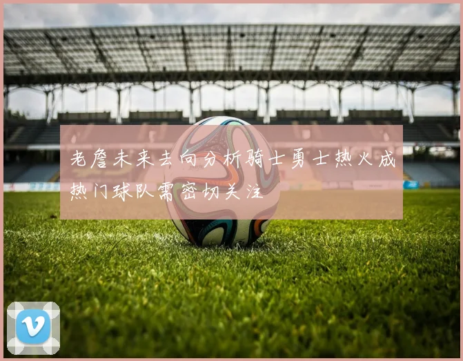 老詹未来去向分析骑士勇士热火成热门球队需密切关注