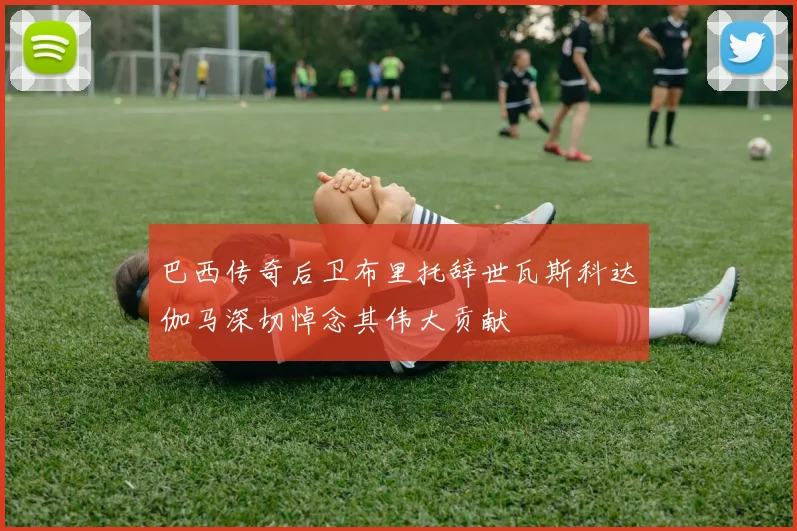 巴西传奇后卫布里托辞世瓦斯科达伽马深切悼念其伟大贡献