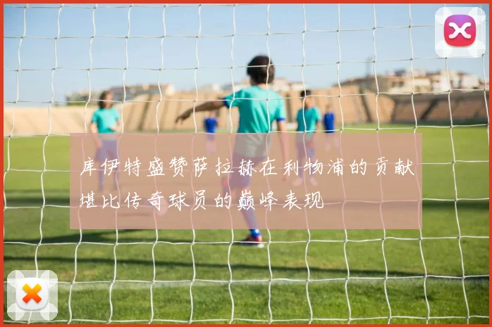 库伊特盛赞萨拉赫在利物浦的贡献堪比传奇球员的巅峰表现
