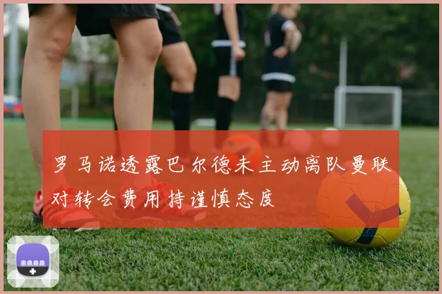罗马诺透露巴尔德未主动离队曼联对转会费用持谨慎态度