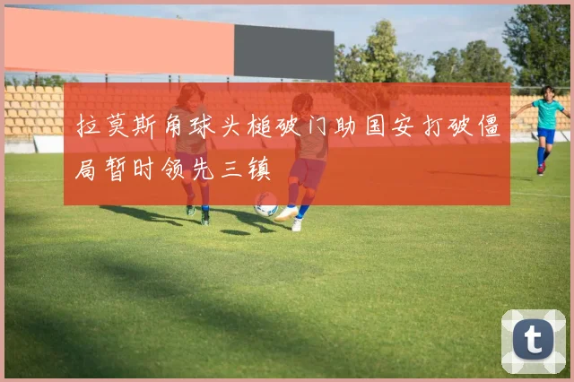 拉莫斯角球头槌破门助国安打破僵局暂时领先三镇
