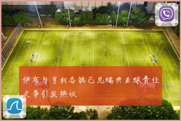 伊布与亨利各执己见瑞典丢球责任之争引发热议