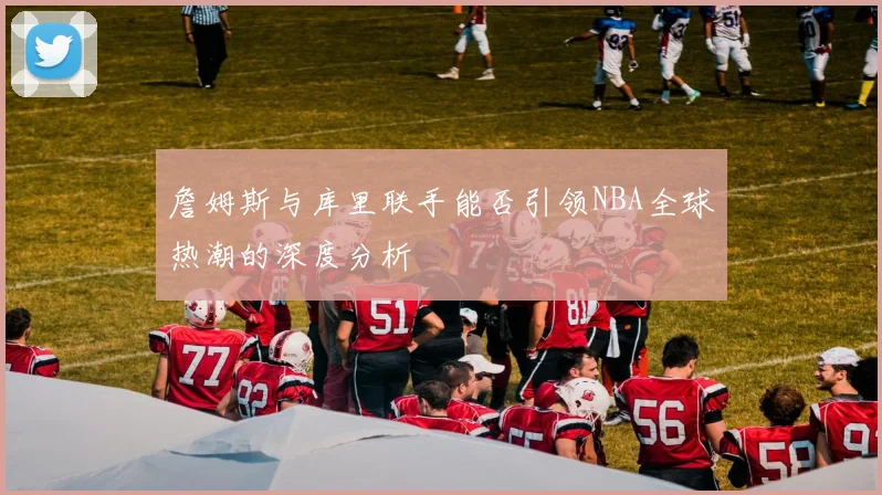詹姆斯与库里联手能否引领NBA全球热潮的深度分析