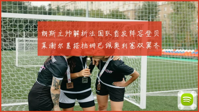 朗斯主帅解析法国队首发阵容登贝莱谢尔基搭档姆巴佩奥利塞双翼齐飞