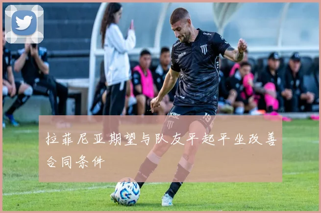 拉菲尼亚期望与队友平起平坐改善合同条件
