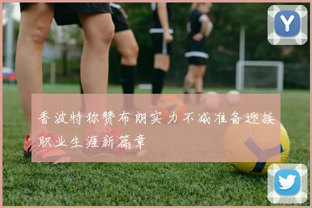 香波特称赞布朗实力不减准备迎接职业生涯新篇章