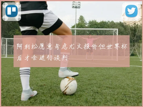 阿利松愿意考虑尤文报价但世界杯后才会进行谈判
