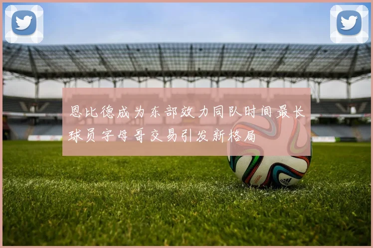 恩比德成为东部效力同队时间最长球员字母哥交易引发新格局