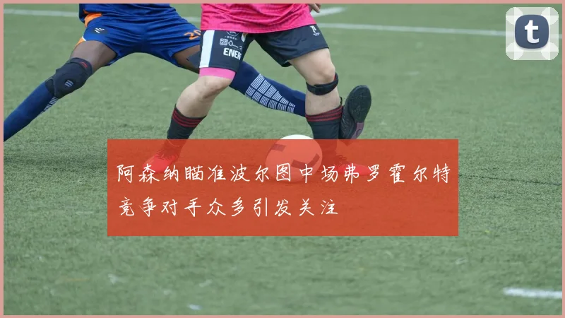 阿森纳瞄准波尔图中场弗罗霍尔特竞争对手众多引发关注