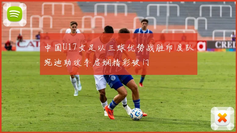 中国U17女足以三球优势战胜印度队宛迪助攻李启娴精彩破门