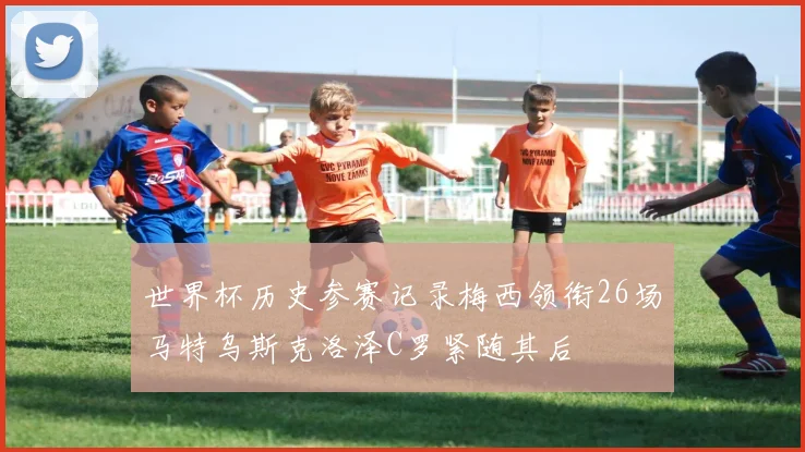 世界杯历史参赛记录梅西领衔26场马特乌斯克洛泽C罗紧随其后