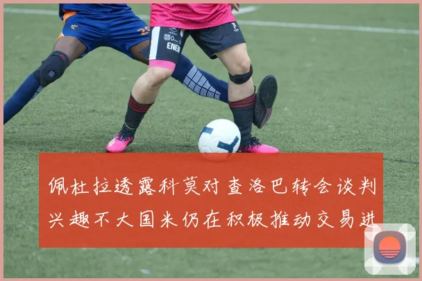 佩杜拉透露科莫对查洛巴转会谈判兴趣不大国米仍在积极推动交易进程