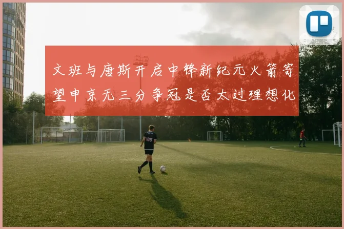 文班与唐斯开启中锋新纪元火箭寄望申京无三分争冠是否太过理想化