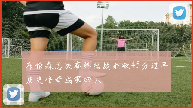 布伦森总决赛终结战狂砍45分追平历史传奇成第四人